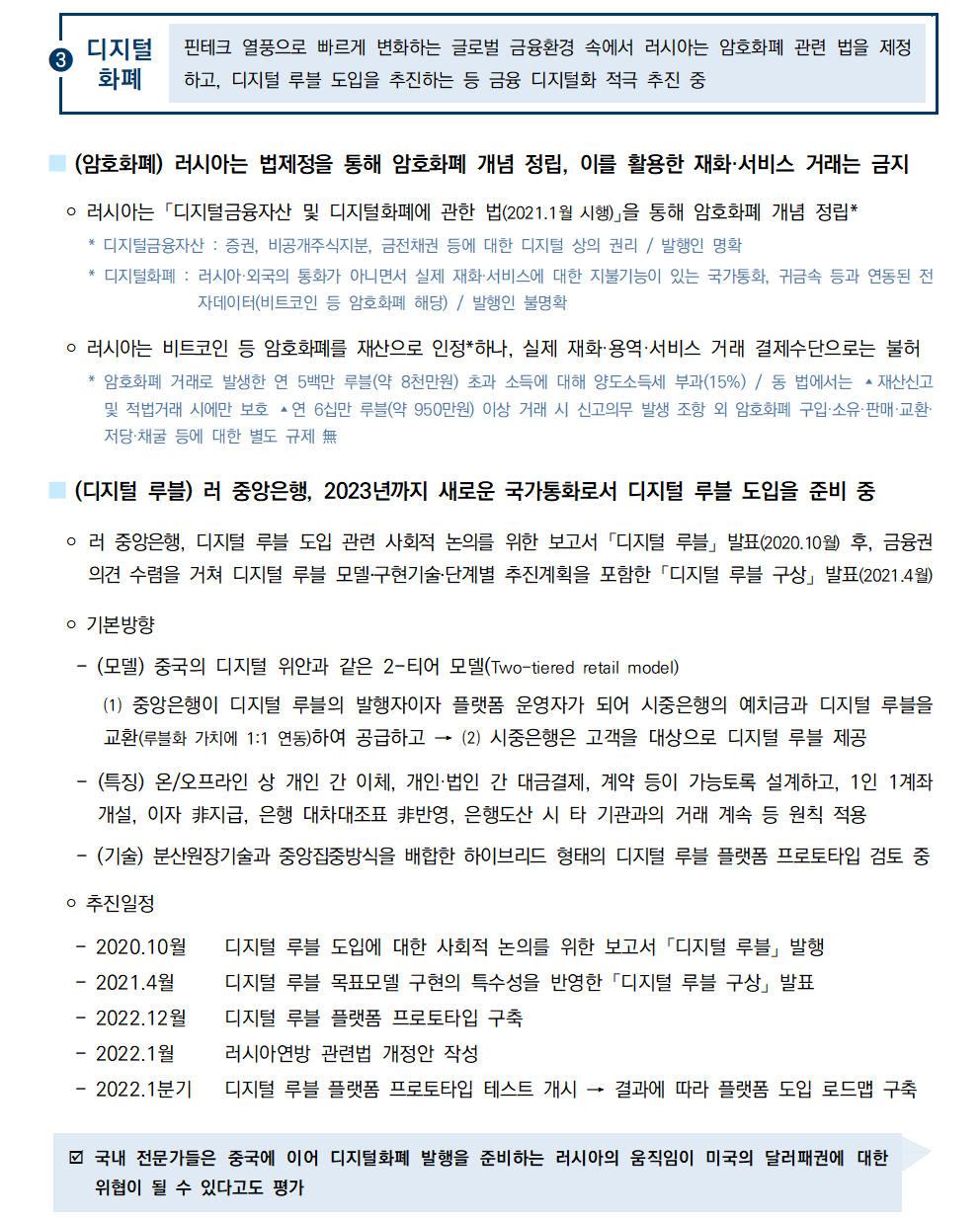 ③디지털화폐 핀테크 열풍으로 빠르게 변화하는 글로벌 금융환경 속에서 러시아는 암호화폐 관련 법을 제정하고, 디지털 루블 도입을 추진하는 등 금융 디지털화 적극 추진 중 
■ (암호화폐) 러시아는 법제정을 통해 암호화폐 개념 정립, 이를 활용한 재화·서비스 거래는 금지
 ￮ 러시아는 「디지털금융자산 및 디지털화폐에 관한 법(2021.1월 시행)」을 통해 암호화폐 개념 정립*
 * 디지털금융자산 : 증권, 비공개주식지분, 금전채권 등에 대한 디지털 상의 권리 / 발행인 명확
 * 디지털화폐 : 러시아·외국의 통화가 아니면서 실제 재화·서비스에 대한 지불기능이 있는 국가통화, 귀금속 등과 연동된 전자데이터(비트코인 등 암호화폐 해당) / 발행인 불명확
 ￮ 러시아는 비트코인 등 암호화폐를 재산으로 인정*하나, 실제 재화·용역·서비스 거래 결제수단으로는 불허
 * 암호화폐 거래로 발생한 연 5백만 루블(약 8천만원) 초과 소득에 대해 양도소득세 부과(15%) / 동 법에서는 ▴재산신고
및 적법거래 시에만 보호 ▴연 6십만 루블(약 950만원) 이상 거래 시 신고의무 발생 조항 외 암호화폐 구입·소유·판매·교환· 저당·채굴 등에 대한 별도 규제 無
■ (디지털 루블) 러 중앙은행, 2023년까지 새로운 국가통화로서 디지털 루블 도입을 준비 중
 ￮ 러 중앙은행, 디지털 루블 도입 관련 사회적 논의를 위한 보고서 「디지털 루블」 발표(2020.10월) 후, 금융권
의견 수렴을 거쳐 디지털 루블 모델․구현기술․단계별 추진계획을 포함한 「디지털 루블 구상」 발표(2021.4월)
 ￮ 기본방향
 - (모델) 중국의 디지털 위안과 같은 2-티어 모델(Two-tiered retail model)
 ⑴ 중앙은행이 디지털 루블의 발행자이자 플랫폼 운영자가 되어 시중은행의 예치금과 디지털 루블을 교환(루블화 가치에 1:1 연동)하여 공급하고 → ⑵ 시중은행은 고객을 대상으로 디지털 루블 제공
 - (특징) 온/오프라인 상 개인 간 이체, 개인·법인 간 대금결제, 계약 등이 가능토록 설계하고, 1인 1계좌 개설, 이자 ⾮지급, 은행 대차대조표 ⾮반영, 은행도산 시 타 기관과의 거래 계속 등 원칙 적용
 - (기술) 분산원장기술과 중앙집중방식을 배합한 하이브리드 형태의 디지털 루블 플랫폼 프로토타입 검토 중
￮ 추진일정

- 2020.10월 디지털 루블 도입에 대한 사회적 논의를 위한 보고서 「디지털 루블」 발행
- 2021.4월 디지털 루블 목표모델 구현의 특수성을 반영한 「디지털 루블 구상」 발표
- 2022.12월 디지털 루블 플랫폼 프로토타입 구축
- 2022.1월 러시아연방 관련법 개정안 작성
- 2022.1분기 디지털 루블 플랫폼 프로토타입 테스트 개시 → 결과에 따라 플랫폼 도입 로드맵 구축
þ 국내 전문가들은 중국에 이어 디지털화폐 발행을 준비하는 러시아의 움직임이 미국의 달러패권에 대한 위협이 될 수 있다고도 평가