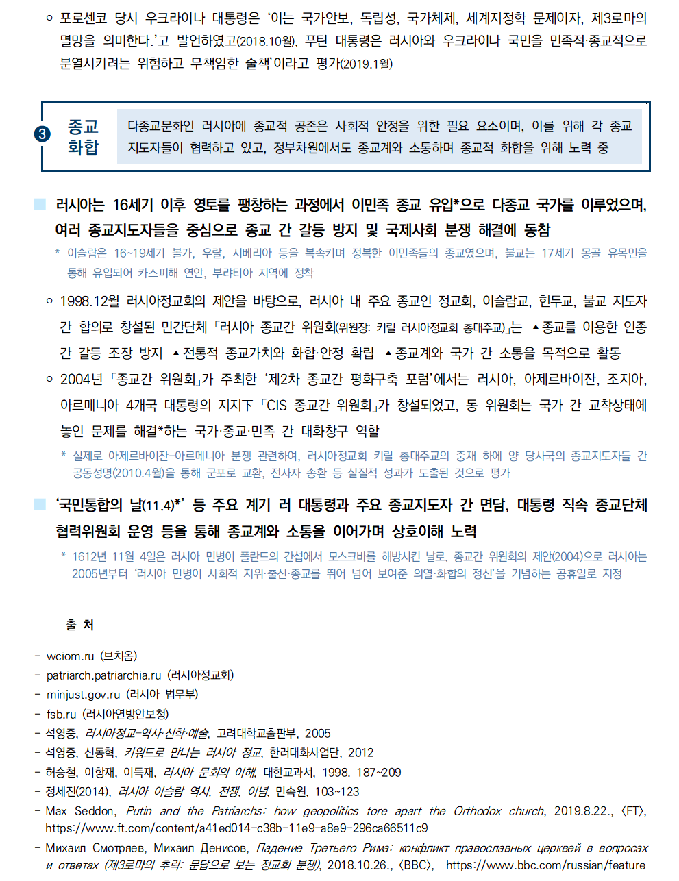 ￮ 포로센코 당시 우크라이나 대통령은 ‘이는 국가안보, 독립성, 국가체제, 세계지정학 문제이자, 제3로마의
멸망을 의미한다.’고 발언하였고(2018.10월), 푸틴 대통령은 러시아와 우크라이나 국민을 민족적·종교적으로
분열시키려는 위험하고 무책임한 술책’이라고 평가(2019.1월)

➌종교화합
다종교문화인 러시아에 종교적 공존은 사회적 안정을 위한 필요 요소이며, 이를 위해 각 종교
지도자들이 협력하고 있고, 정부차원에서도 종교계와 소통하며 종교적 화합을 위해 노력 중

■ 러시아는 16세기 이후 영토를 팽창하는 과정에서 이민족 종교 유입*으로 다종교 국가를 이루었으며, 여러 종교지도자들을 중심으로 종교 간 갈등 방지 및 국제사회 분쟁 해결에 동참
 * 이슬람은 16~19세기 볼가, 우랄, 시베리아 등을 복속키며 정복한 이민족들의 종교였으며, 불교는 17세기 몽골 유목민을
통해 유입되어 카스피해 연안, 부랴티아 지역에 정착
 ￮ 1998.12월 러시아정교회의 제안을 바탕으로, 러시아 내 주요 종교인 정교회, 이슬람교, 힌두교, 불교 지도자
간 합의로 창설된 민간단체 「러시아 종교간 위원회(위원장: 키릴 러시아정교회 총대주교)」는 ▴종교를 이용한 인종
간 갈등 조장 방지 ▴전통적 종교가치와 화합·안정 확립 ▴종교계와 국가 간 소통을 목적으로 활동
 ￮ 2004년 「종교간 위원회」가 주최한 ‘제2차 종교간 평화구축 포럼’에서는 러시아, 아제르바이잔, 조지아, 아르메니아 4개국 대통령의 지지下 「CIS 종교간 위원회」가 창설되었고, 동 위원회는 국가 간 교착상태에
놓인 문제를 해결*하는 국가·종교·민족 간 대화창구 역할
 * 실제로 아제르바이잔-아르메니아 분쟁 관련하여, 러시아정교회 키릴 총대주교의 중재 하에 양 당사국의 종교지도자들 간
공동성명(2010.4월)을 통해 군포로 교환, 전사자 송환 등 실질적 성과가 도출된 것으로 평가
■ ‘국민통합의 날(11.4)*’ 등 주요 계기 러 대통령과 주요 종교지도자 간 면담, 대통령 직속 종교단체
협력위원회 운영 등을 통해 종교계와 소통을 이어가며 상호이해 노력
 * 1612년 11월 4일은 러시아 민병이 폴란드의 간섭에서 모스크바를 해방시킨 날로, 종교간 위원회의 제안(2004)으로 러시아는
2005년부터 ‘러시아 민병이 사회적 지위·출신·종교를 뛰어 넘어 보여준 의열·화합의 정신’을 기념하는 공휴일로 지정

출 처 - wciom.ru (브치옴) - patriarch.patriarchia.ru (러시아정교회) - minjust.gov.ru (러시아 법무부) - fsb.ru (러시아연방안보청) - 석영중, 러시아정교–역사·신학·예술, 고려대학교출판부, 2005 - 석영중, 신동혁, 키워드로 만나는 러시아 정교, 한러대화사업단, 2012 - 허승철, 이항재, 이득재, 러시아 문회의 이해, 대한교과서, 1998. 187~209 - 정세진(2014), 러시아 이슬람 역사, 전쟁, 이념, 민속원, 103~123 - Max Seddon, Putin and the Patriarchs: how geopolitics tore apart the Orthodox church, 2019.8.22., [FT],
https://www.ft.com/content/a41ed014-c38b-11e9-a8e9-296ca66511c9 - Михаил Смотряев, Михаил Денисов, Падение Третьего Рима: конфликт православных церквей в вопросах
и ответах (제3로마의 추락: 문답으로 보는 정교회 분쟁), 2018.10.26., [BBC], https://www.bbc.com/russian/feature