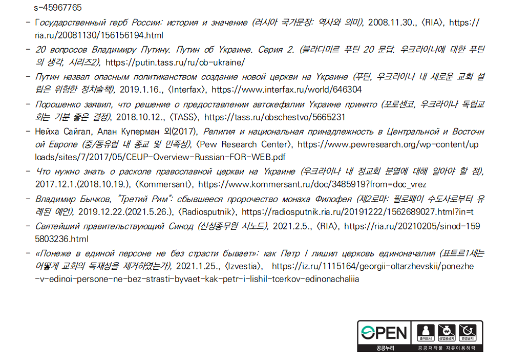 s-45967765 - Государственный герб России: история и значение (러시아 국가문장: 역사와 의미), 2008.11.30., [RIA], https://
ria.ru/20081130/156156194.html - 20 вопросов Владимиру Путину. Путин об Украине. Серия 2. (블라디미르 푸틴 20 문답. 우크라이나에 대한 푸틴
의 생각, 시리즈2), https://putin.tass.ru/ru/ob-ukraine/ - Путин назвал опасным политиканством создание новой церкви на Украине (푸틴, 우크라이나 내 새로운 교회 설
립은 위험한 정치술책), 2019.1.16., [Interfax], https://www.interfax.ru/world/646304 - Порошенко заявил, что решение о предоставлении автокефалии Украине принято (포로센코, 우크라이나 독립교
회는 기분 좋은 결정), 2018.10.12., [TASS], https://tass.ru/obschestvo/5665231 - Нейха Сайгал, Алан Куперман 외(2017), Религия и национальная принадлежность в Центральной и Восточн
ой Европе (중/동유럽 내 종교 및 민족성), <Pew Research Center>, https://www.pewresearch.org/wp-content/up
loads/sites/7/2017/05/CEUP-Overview-Russian-FOR-WEB.pdf - Что нужно знать о расколе православной церкви на Украине (우크라이나 내 정교회 분열에 대해 알아야 할 점),
2017.12.1.(2018.10.19.), [Kommersant], https://www.kommersant.ru/doc/3485919?from=doc_vrez - Владимир Бычков, 
